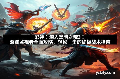 彩神:深入黑暗之魂3:深渊监视者全面攻略,轻松一击的终极战术指南